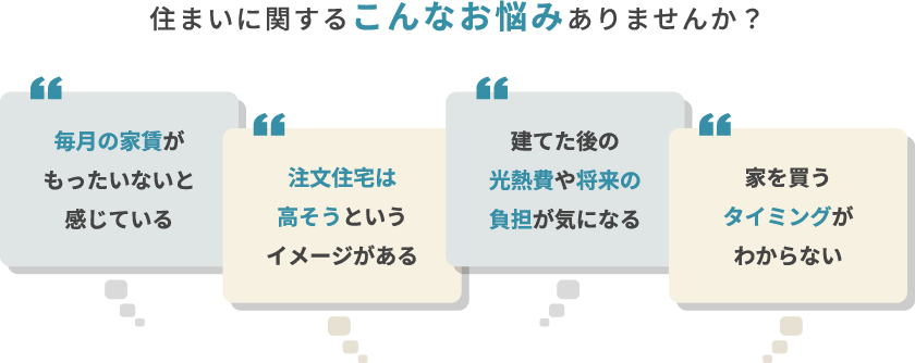 住まいに関するこんなお悩みありませんか？毎月の支出が心配・注文住宅は高いイメージ・建てた後の維持管理が不安・家を買うタイミングがわからないなど