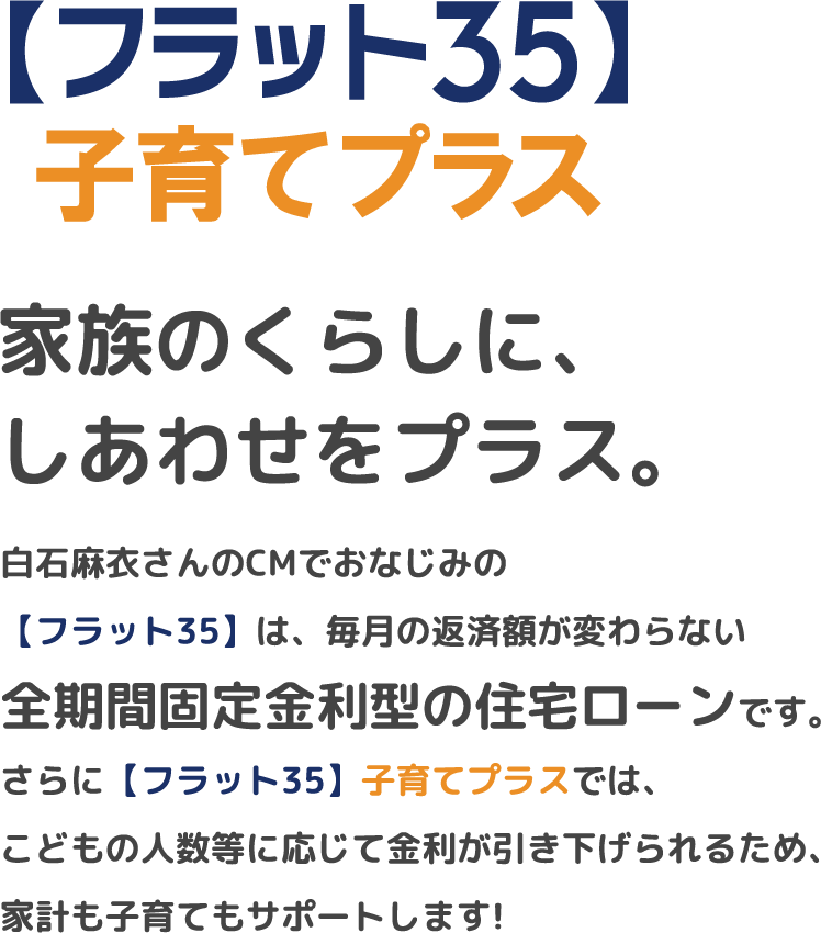 【フラット35】子育てプラス。家族のくらしに、しあわせをプラス。白石麻衣さんのCMでおなじみの【フラット35】は全期間固定金利型の住宅ローンです。こどもの人数等に応じて金利が引き下げられ、家計も子育てもサポートします。