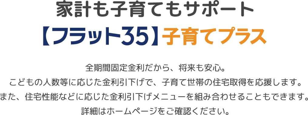 家計も子育てもサポート、【フラット35】子育てプラス。全期間固定金利だから、将来も安心。こどもの人数等に応じた金利引下げで、子育て世帯の住宅取得を応援します。また、住宅性能などに応じた金利引下げメニューを組み合わせることもできます。詳細はホームページをご確認ください。