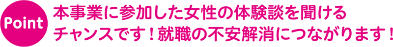 Point 本事業に参加した女性の体験談を聞ける
チャンスです！就職の不安解消につながります！