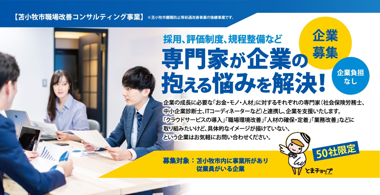 採用、評価制度、規程整備など 専門家が企業の
抱える悩みを解決！企業の成長に必要な「お金・モノ・人材」に対するそれぞれの専門家（社会保険労務士、
中小企業診断士、ITコーディネーターなど）と連携し、企業を支援いたします。
「クラウドサービスの導入」「職場環境改善」「人材の確保・定着」「業務改善」などに
取り組みたいけど、具体的なイメージが描けていない、
という企業はお気軽にお問い合わせください。