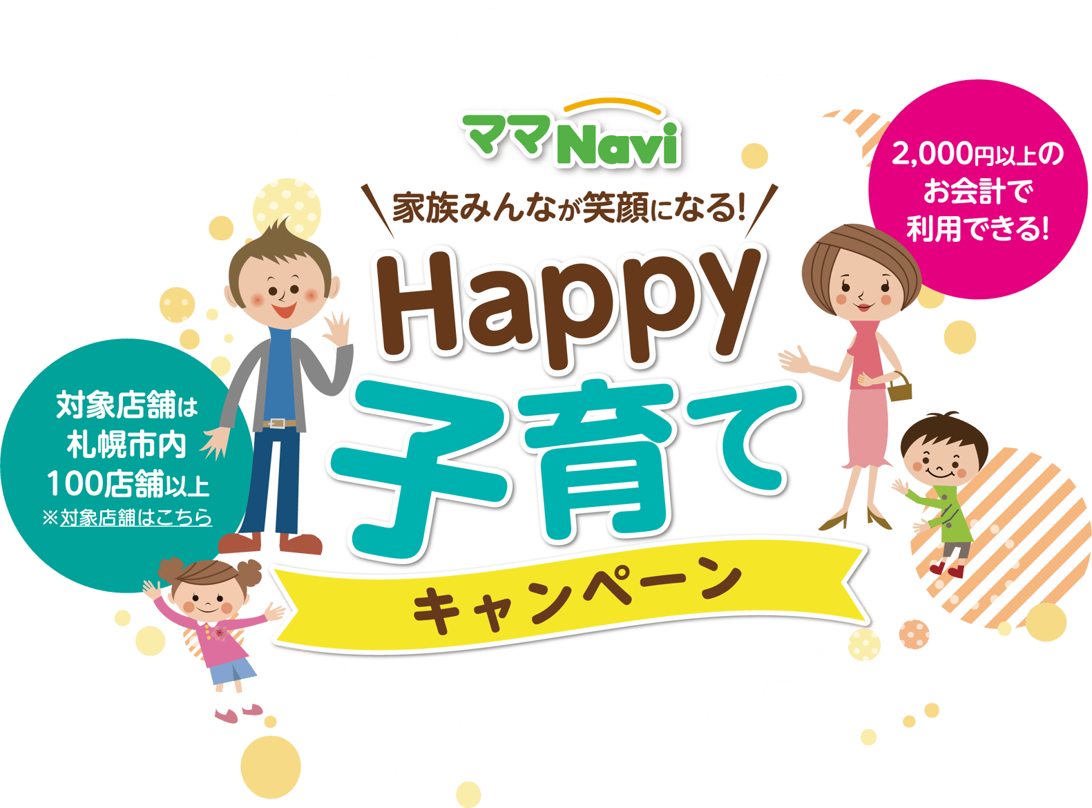 2,000円以上のお会計で利用できる!対象店舗は札幌市内100店舗以上※対象店舗はママナビHPを
												チェック!家族みんなが笑顔になる!Happy子育てキャンペーン