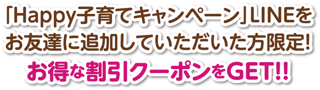 「Happy子育てキャンペーン」LINEをお友達に追加していただいた方限定!お得な割引クーポンをGET!!