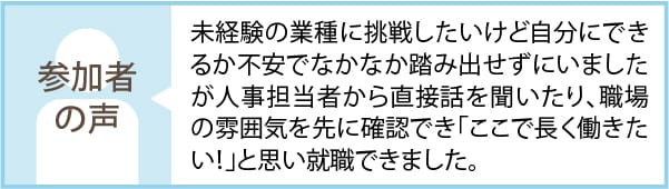 参加者の声 未経験の業種に挑戦したいけど自分にできるか不安でなかなか踏み出せずにいましたが人事担当者から直接話を聞いたり、職場の雰囲気を先に確認でき「ここで長く働きたい！」と思い就職できました。