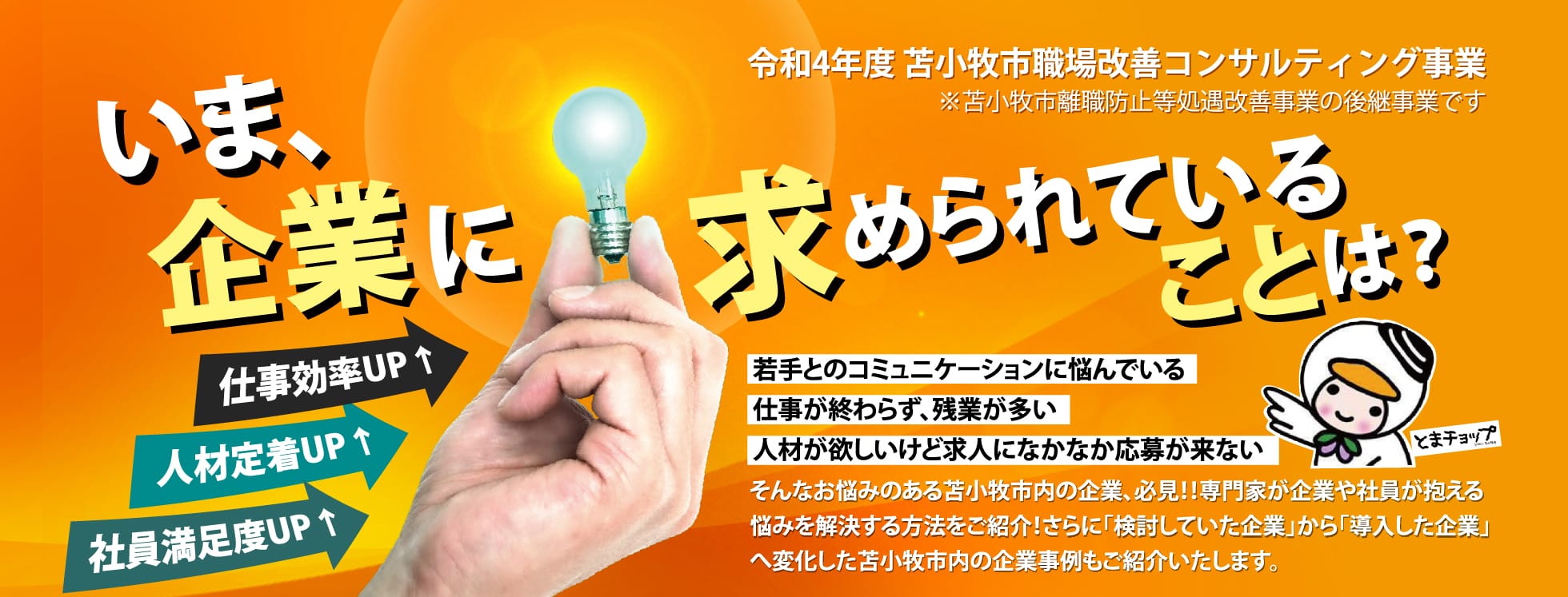 いま企業に求められてることは？若手とのコミュニケーションに悩んでいる。
仕事が終わらず、残業が多い。
人材が欲しいけど求人になかなか応募が来ない。そんなお悩みのある苫小牧市内の企業、必見！！専門家が企業や社員が抱える
悩みを解決する方法をご紹介！さらに「検討していた企業」から「導入した企業」
へ変化した苫小牧市内の企業事例もご紹介いたします。